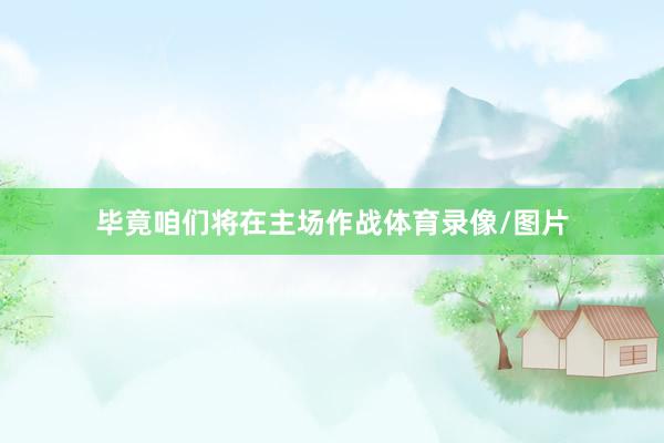 毕竟咱们将在主场作战体育录像/图片