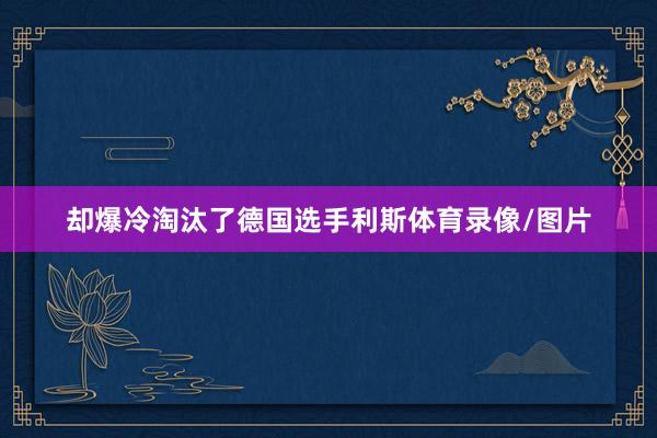 却爆冷淘汰了德国选手利斯体育录像/图片