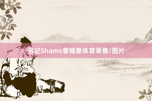 名记Shams曾暗意体育录像/图片