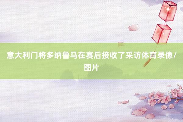 意大利门将多纳鲁马在赛后接收了采访体育录像/图片
