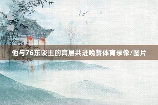 他与76东谈主的高层共进晚餐体育录像/图片