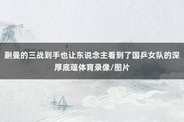 蒯曼的三战到手也让东说念主看到了国乒女队的深厚底蕴体育录像/图片