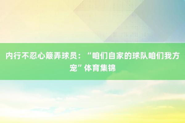 内行不忍心簸弄球员:“咱们自家的球队咱们我方宠”体育集锦