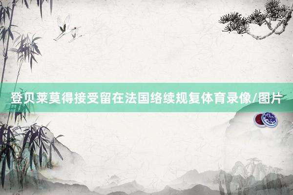 登贝莱莫得接受留在法国络续规复体育录像/图片