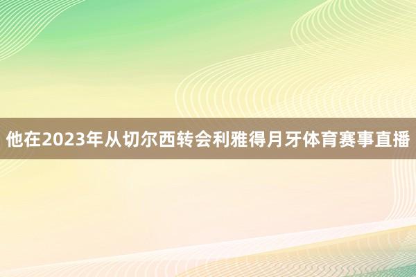 他在2023年从切尔西转会利雅得月牙体育赛事直播