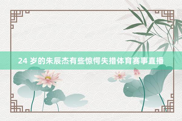 24 岁的朱辰杰有些惊愕失措体育赛事直播