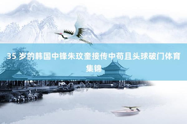 35 岁的韩国中锋朱玟奎接传中苟且头球破门体育集锦
