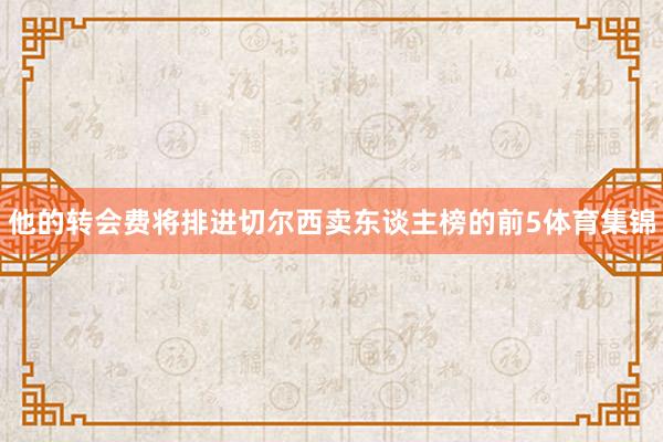 他的转会费将排进切尔西卖东谈主榜的前5体育集锦