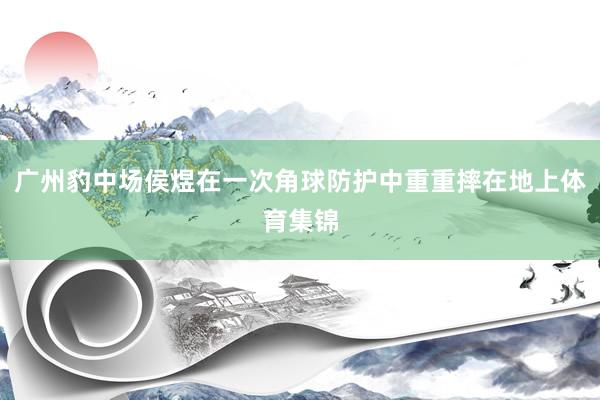广州豹中场侯煜在一次角球防护中重重摔在地上体育集锦