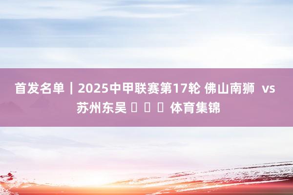 首发名单｜2025中甲联赛第17轮 佛山南狮  vs  苏州东吴 ​​​体育集锦
