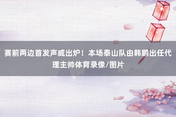 赛前两边首发声威出炉！本场泰山队由韩鹏出任代理主帅体育录像/图片