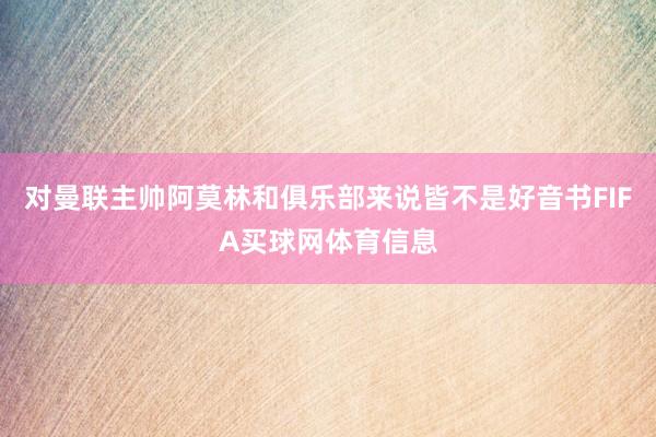 对曼联主帅阿莫林和俱乐部来说皆不是好音书FIFA买球网体育信息
