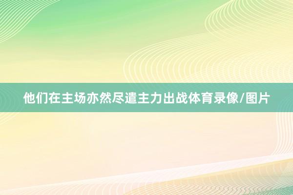 他们在主场亦然尽遣主力出战体育录像/图片
