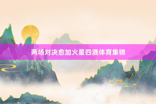 两场对决愈加火星四溅体育集锦