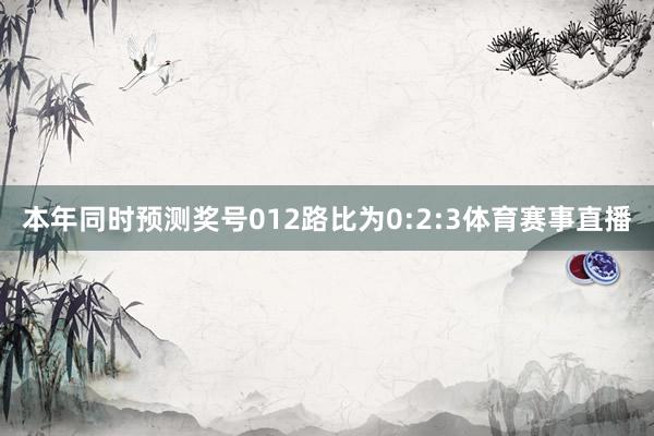 本年同时预测奖号012路比为0:2:3体育赛事直播