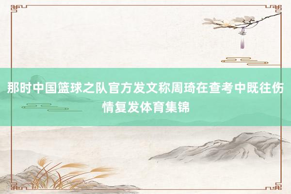 那时中国篮球之队官方发文称周琦在查考中既往伤情复发体育集锦