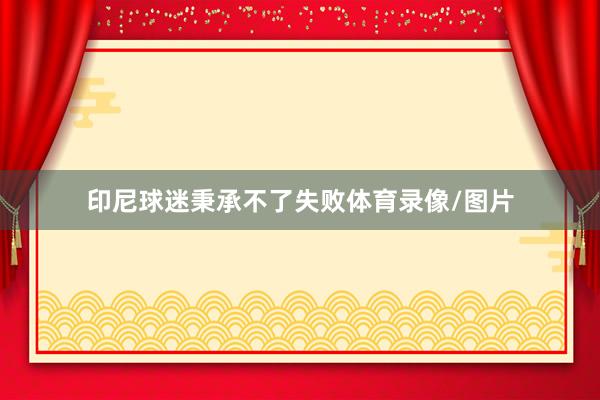 印尼球迷秉承不了失败体育录像/图片