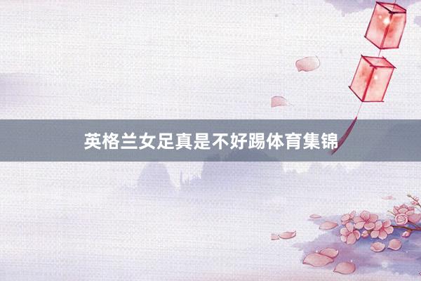 英格兰女足真是不好踢体育集锦