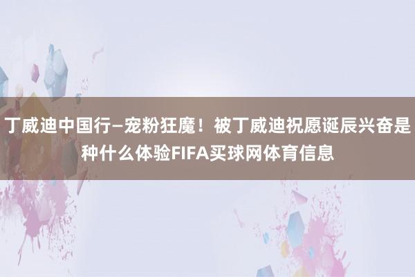 丁威迪中国行—宠粉狂魔！被丁威迪祝愿诞辰兴奋是种什么体验FIFA买球网体育信息