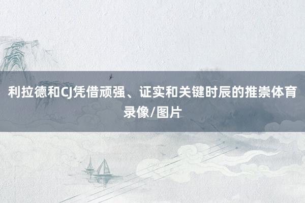 利拉德和CJ凭借顽强、证实和关键时辰的推崇体育录像/图片