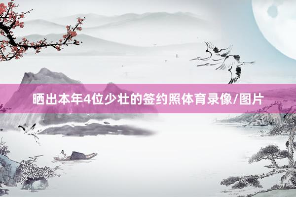 晒出本年4位少壮的签约照体育录像/图片